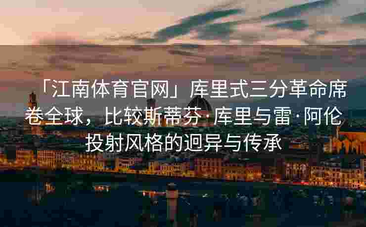 「江南体育官网」库里式三分革命席卷全球，比较斯蒂芬·库里与雷·阿伦投射风格的迥异与传承