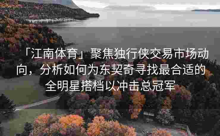 「江南体育」聚焦独行侠交易市场动向，分析如何为东契奇寻找最合适的全明星搭档以冲击总冠军
