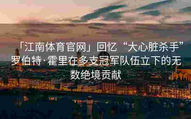 「江南体育官网」回忆“大心脏杀手”罗伯特·霍里在多支冠军队伍立下的无数绝境贡献