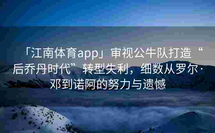 「江南体育app」审视公牛队打造“后乔丹时代”转型失利，细数从罗尔·邓到诺阿的努力与遗憾