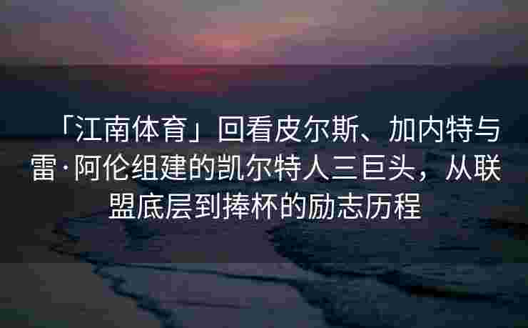 「江南体育」回看皮尔斯、加内特与雷·阿伦组建的凯尔特人三巨头，从联盟底层到捧杯的励志历程