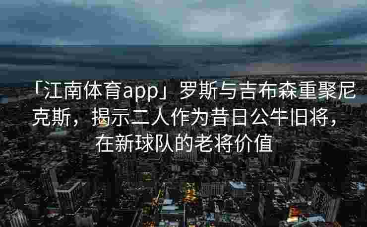「江南体育app」罗斯与吉布森重聚尼克斯，揭示二人作为昔日公牛旧将，在新球队的老将价值