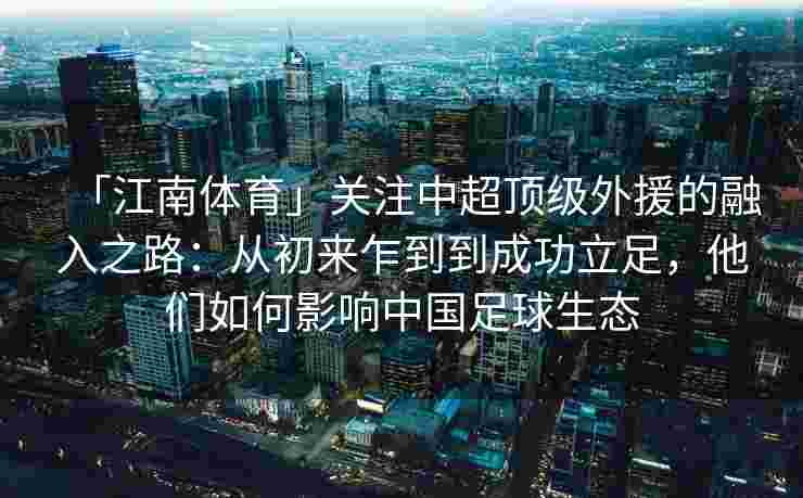 「江南体育」关注中超顶级外援的融入之路：从初来乍到到成功立足，他们如何影响中国足球生态