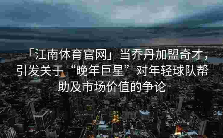 「江南体育官网」当乔丹加盟奇才，引发关于“晚年巨星”对年轻球队帮助及市场价值的争论