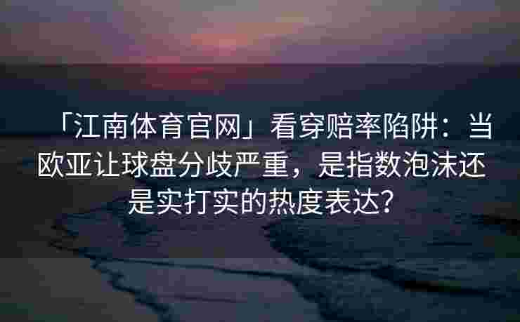 「江南体育官网」看穿赔率陷阱：当欧亚让球盘分歧严重，是指数泡沫还是实打实的热度表达？