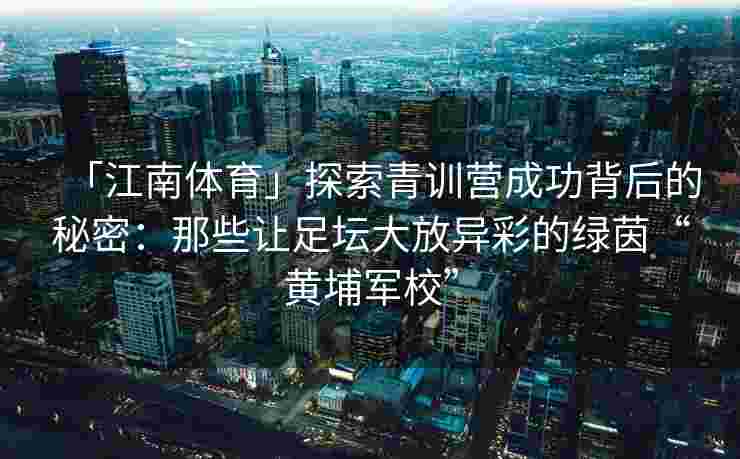「江南体育」探索青训营成功背后的秘密：那些让足坛大放异彩的绿茵“黄埔军校”