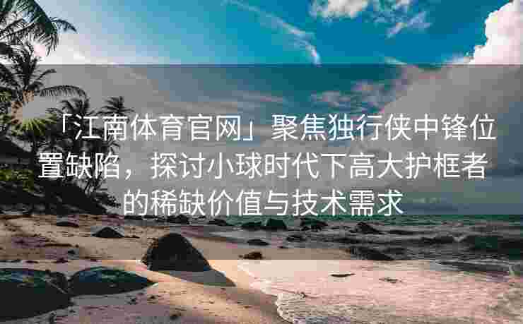「江南体育官网」聚焦独行侠中锋位置缺陷，探讨小球时代下高大护框者的稀缺价值与技术需求