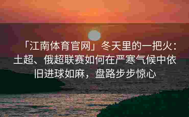 「江南体育官网」冬天里的一把火：土超、俄超联赛如何在严寒气候中依旧进球如麻，盘路步步惊心