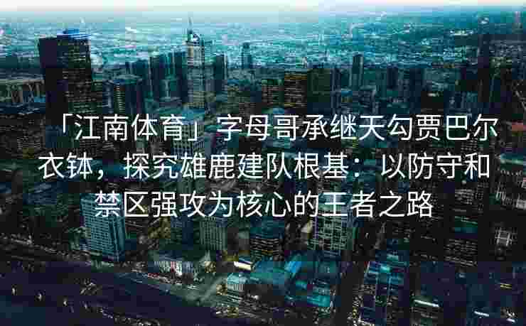 「江南体育」字母哥承继天勾贾巴尔衣钵，探究雄鹿建队根基：以防守和禁区强攻为核心的王者之路