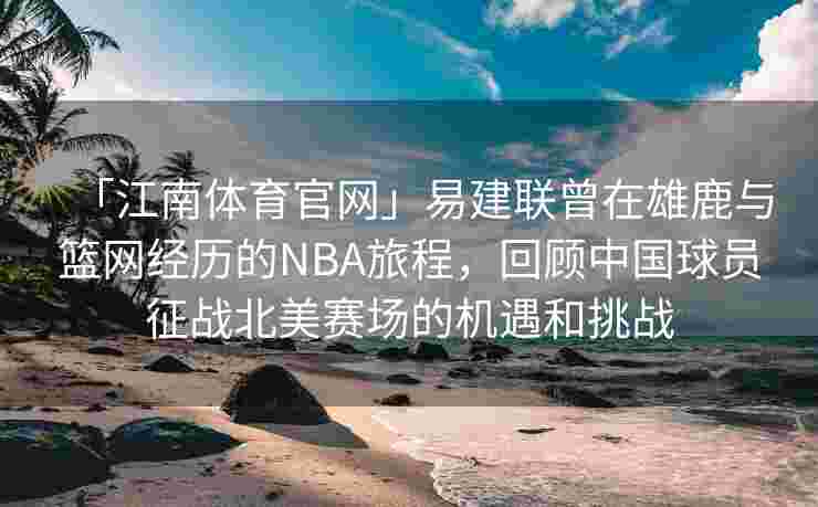 「江南体育官网」易建联曾在雄鹿与篮网经历的NBA旅程，回顾中国球员征战北美赛场的机遇和挑战