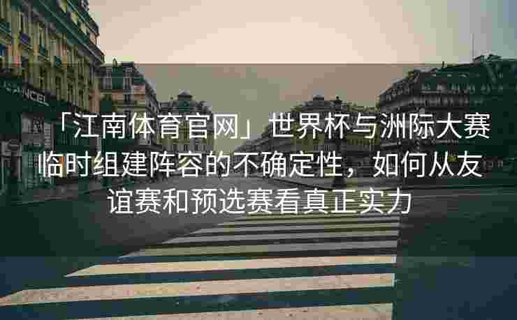 「江南体育官网」世界杯与洲际大赛临时组建阵容的不确定性，如何从友谊赛和预选赛看真正实力