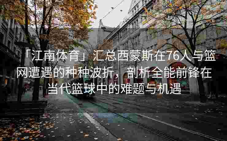 「江南体育」汇总西蒙斯在76人与篮网遭遇的种种波折，剖析全能前锋在当代篮球中的难题与机遇