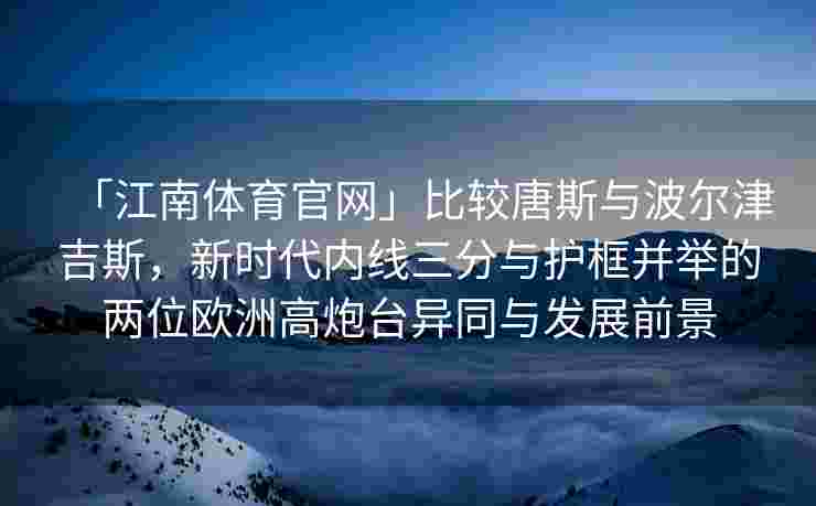「江南体育官网」比较唐斯与波尔津吉斯，新时代内线三分与护框并举的两位欧洲高炮台异同与发展前景