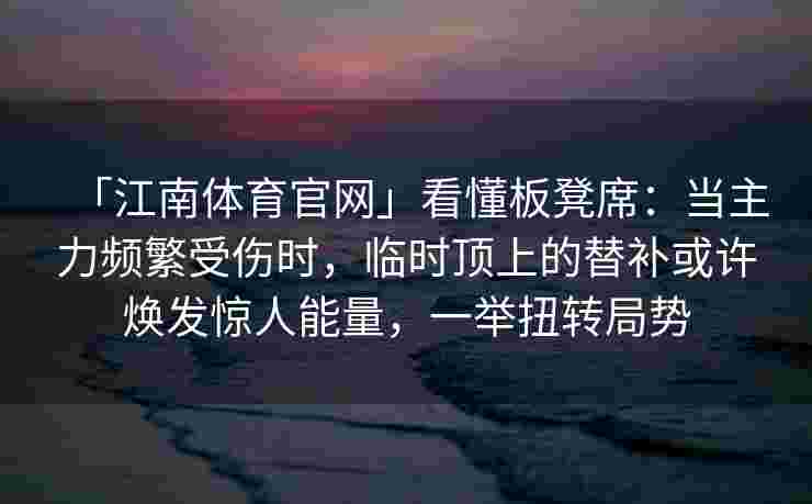 「江南体育官网」看懂板凳席：当主力频繁受伤时，临时顶上的替补或许焕发惊人能量，一举扭转局势
