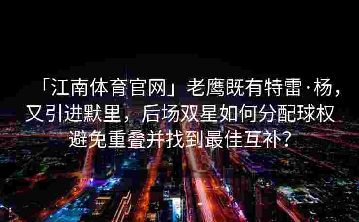 「江南体育官网」老鹰既有特雷·杨，又引进默里，后场双星如何分配球权避免重叠并找到最佳互补？
