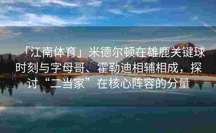 「江南体育」米德尔顿在雄鹿关键球时刻与字母哥、霍勒迪相辅相成,探讨“二当家”在核心阵容的分量